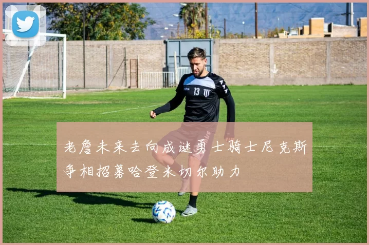 老詹未来去向成谜勇士骑士尼克斯争相招募哈登米切尔助力